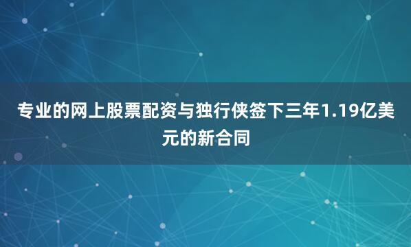 专业的网上股票配资与独行侠签下三年1.19亿美元的新合同
