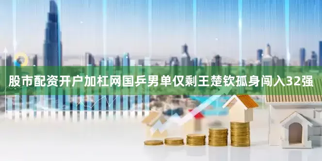 股市配资开户加杠网国乒男单仅剩王楚钦孤身闯入32强