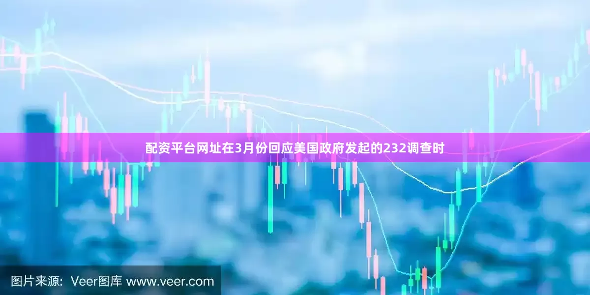 配资平台网址在3月份回应美国政府发起的232调查时