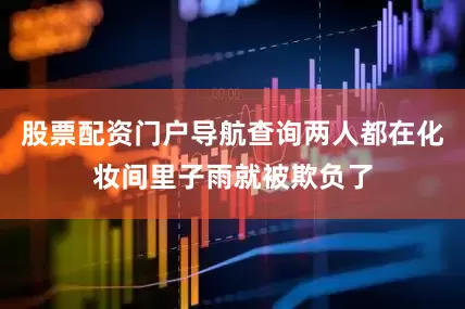 股票配资门户导航查询两人都在化妆间里子雨就被欺负了