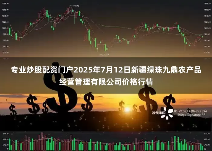 专业炒股配资门户2025年7月12日新疆绿珠九鼎农产品经营管理有限公司价格行情