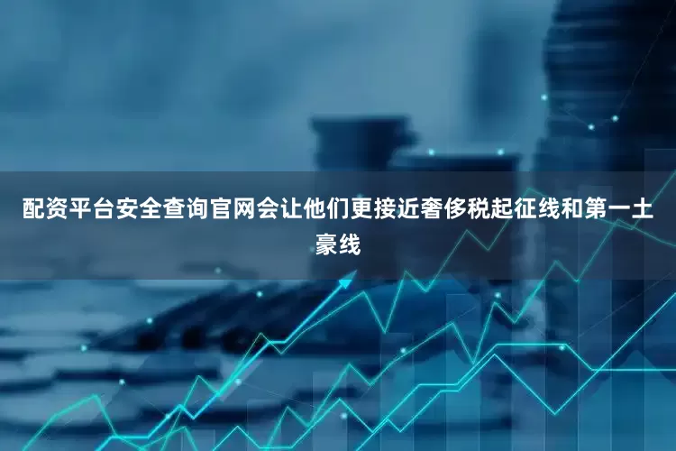 配资平台安全查询官网会让他们更接近奢侈税起征线和第一土豪线
