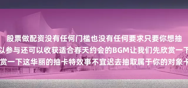 股票做配资没有任何门槛也没有任何要求只要你想抽对象或者想玩抽象都可以参与还可以收获适合春天约会的BGM让我们先欣赏一下这华丽的抽卡特效事不宜迟去抽取属于你的对象卡牌吧！抽签对象卡牌