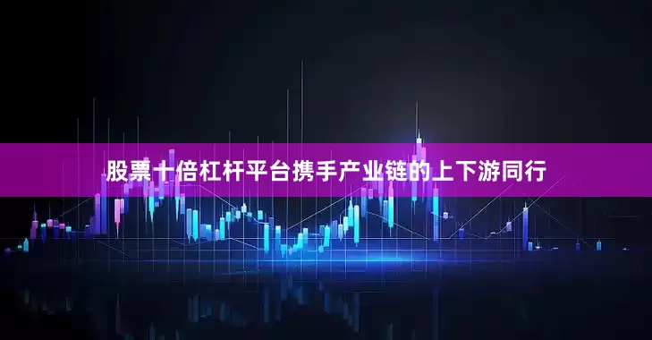 股票十倍杠杆平台携手产业链的上下游同行